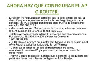 AHORA HAY QUE CONFIGURAR EL AP O ROUTER. Dirección IP: no puede ser la misma que la de la tarjeta de red, la dirección que pongamos aquí será a la que luego tengamos que conectar los PCs clientes poniéndola en la Puerta de enlace. Por ejemplo: 192.168.110.2- Máscara de subred: Tiene que ser la misma que hemos puesto en la configuración de la tarjeta de red (255.0.0.0)- Gateway: Pondremos la última IP del rango que estemos usando. Por ejemplo, 192.168.110.254 si estamos usando el 192.168.110.xxx- SSID: Será el nombre de nuestra red, tiene que ser el mismo en el AP o Router y todas las tarjetas de la red Wireless.- Canal: Es el canal por el que se transmitirán los datos, normalmente se usa el 7, ya que es el que soportan todos los dispositivos.- Admin y clave de acceso: Son los que el sistema te preguntará las próximas veces que intentes configurar el AP o Router.
