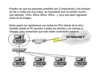      Puedes ver que los paquetes perdidos son 0 (importante) y los tiempos de ida y vuelta son muy bajos, es importante que no oscilen mucho (por ejemplo: 10ms, 45ms, 80ms, 30ms…), sino que sean regulares como en la imagen.     Estos pasos los repetiremos con todos los PCs cliente de la red y también desde el PC servidor a todos los clientes y de clientes a clientes, para comprobar que todo están conectados entre sí.