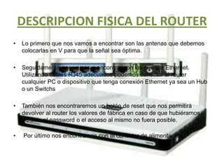 DESCRIPCION FISICA DEL ROUTERLo primero que nos vamos a encontrar son las antenas que debemos colocarlas en V para que la señal sea óptima.Seguidamente nos vamos a encontrar con los puertos Ethernet. Utilizando cables RJ45 adecuados podemos conectar al router cualquier PC o dispositivo que tenga conexión Ethernet ya sea un Hub o un SwitchsTambién nos encontraremos un botón de reset que nos permitirá devolver al router los valores de fábrica en caso de que hubiéramos perdido el password o el acceso al mismo no fuera posible.Por último nos encontramos con el conector de alimentación.