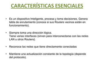 CARACTERÍSTICAS ESENCIALESEs un dispositivo Inteligente, procesa y toma decisiones, Genera tabla de enrutamiento (conoce si sus Routers vecinos están en funcionamiento).Siempre toma una dirección lógica.Tiene varias interfaces (sirven para interconectarse con las redes LAN u otros Routers).Reconoce las redes que tiene directamente conectadasMantiene una actualización constante de la topología (depende del protocolo).