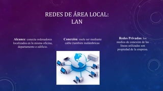 REDES DE ÁREA LOCAL:
LAN
Alcance: conecta ordenadores
localizados en la misma oficina,
departamento o edificio.
Conexión: suele ser mediante
cable (también inalámbricas
Redes Privadas: los
medios de conexión de las
líneas utilizadas son
propiedad de la empresa.
 