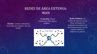 REDES DE ÁREA EXTENSA:
WAN
Alcance: conecta ordenadores
localizados en cualquier sitio del
mundo.
•Conexión: Líneas
Telefónicas, Fibra óptica,
satélites…
Redes Públicas: los
medios de conexión de las
líneas utilizadas son
propiedad una empresa de
telecomunicaciones que las
alquila al público y
empresas en general.
 