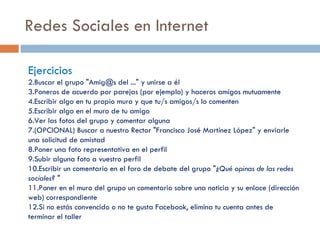 Redes Sociales en Internet Ejercicios Buscar el grupo "Amig@s del ..." y unirse a él Poneros de acuerdo por parejas (por ejemplo) y haceros amigos mutuamente Escribir algo en tu propio muro y que tu/s amigos/s lo comenten Escribir algo en el muro de tu amigo Ver las fotos del grupo y comentar alguna (OPCIONAL) Buscar a nuestro Rector "Francisco José Martínez López" y enviarle una solicitud de amistad Poner una foto representativa en el perfil Subir alguna foto a vuestro perfil Escribir un comentario en el foro de debate del grupo " ¿Qué opinas de las redes sociales?  " Poner en el muro del grupo un comentario sobre una noticia y su enlace (dirección web) correspondiente Si no estás convencido o no te gusta Facebook, elimina tu cuenta antes de terminar el taller 