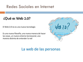 Redes Sociales en Internet ¿Qué es Web 2.0? El Web 2.0 no es una nueva tecnología Es una nueva filosof ía ,  una nueva manera de hacer las cosas, un nuevo entorno tecnosocial, una manera distinta de entender la red La web de las personas 