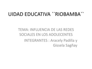 UIDAD EDUCATIVA ``RIOBAMBA``
TEMA: INFLUENCIA DE LAS REDES
SOCIALES EN LOS ADOLECENTES
INTEGRANTES : Aracely Padilla y
Gissela Sagñay

 