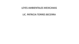 LEYES AMBIENTALES MEXICANAS
LIC. PATRICIA TORRES BECERRA
 