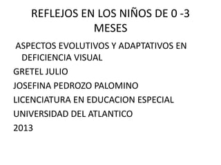 REFLEJOS EN LOS NIÑOS DE 0 -3
              MESES
 ASPECTOS EVOLUTIVOS Y ADAPTATIVOS EN
  DEFICIENCIA VISUAL
GRETEL JULIO
JOSEFINA PEDROZO PALOMINO
LICENCIATURA EN EDUCACION ESPECIAL
UNIVERSIDAD DEL ATLANTICO
2013
 