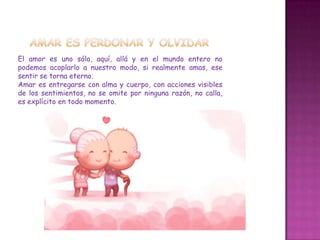El amor es uno sólo, aquí, allá y en el mundo entero no
podemos acoplarlo a nuestro modo, si realmente amas, ese
sentir se torna eterno.
Amar es entregarse con alma y cuerpo, con acciones visibles
de los sentimientos, no se omite por ninguna razón, no calla,
es explícito en todo momento.
 