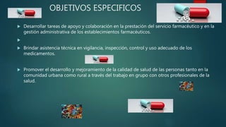 OBJETIVOS ESPECIFICOS
 Desarrollar tareas de apoyo y colaboración en la prestación del servicio farmacéutico y en la
gestión administrativa de los establecimientos farmacéuticos.

 Brindar asistencia técnica en vigilancia, inspección, control y uso adecuado de los
medicamentos.
 Promover el desarrollo y mejoramiento de la calidad de salud de las personas tanto en la
comunidad urbana como rural a través del trabajo en grupo con otros profesionales de la
salud.
 