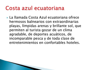    La llamada Costa Azul ecuatoriana ofrece
    hermosos balnearios con extraordinarias
    playas, límpidas arenas y brillante sol, que
    permiten al turista gozar de un clima
    agradable, de deportes acuáticos, de
    incomparable pesca y de toda clase de
    entretenimientos en confortables hoteles.
 