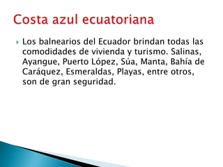    Los balnearios del Ecuador brindan todas las
    comodidades de vivienda y turismo. Salinas,
    Ayangue, Puerto López, Súa, Manta, Bahía de
    Caráquez, Esmeraldas, Playas, entre otros,
    son de gran seguridad.
 