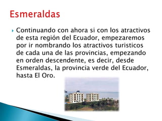    Continuando con ahora si con los atractivos
    de esta región del Ecuador, empezaremos
    por ir nombrando los atractivos turisticos
    de cada una de las provincias, empezando
    en orden descendente, es decir, desde
    Esmeraldas, la provincia verde del Ecuador,
    hasta El Oro.
 