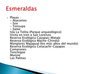    Playas :
    - Atacames
    - Súa
    - Tonsupa
    - Same
    Isla La Tolita (Parque arqueológico)
    Visita en tren a San Lorenzo
    Reserva Ecológica Cayapas-MataJe
    Reserva Ecológica Mache-Chindul
    Manglares Majagual (los más altos del mundo)
    Reserva Ecológica Cotacachi-Cayapas
    Camarones
    Tonchigüe
    Muisne
    Las Palmas
 