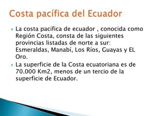    La costa pacifica de ecuador , conocida como
    Región Costa, consta de las siguientes
    provincias listadas de norte a sur:
    Esmeraldas, Manabí, Los Ríos, Guayas y EL
    Oro.
   La superficie de la Costa ecuatoriana es de
    70.000 Km2, menos de un tercio de la
    superficie de Ecuador.
 