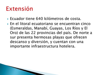    Ecuador tiene 640 kilómetros de costa.
   En el litoral ecuatoriano se encuentran cinco
    (Esmeraldas, Manabí, Guayas, Los Ríos y El
    Oro) de las 22 provincias del país. De norte a
    sur presenta hermosas playas que ofrecen
    descanso y diversión, y cuentan con una
    importante infraestructura hotelera.
 