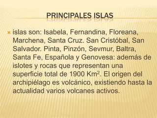 PRINCIPALES ISLAS

   islas son: Isabela, Fernandina, Floreana,
    Marchena, Santa Cruz. San Cristóbal, San
    Salvador. Pinta, Pinzón, Sevmur, Baltra,
    Santa Fe, Española y Genovesa: además de
    islotes y rocas que representan una
    superficie total de 1900 Km2. El origen del
    archipiélago es volcánico, existiendo hasta la
    actualidad varios volcanes activos.
 