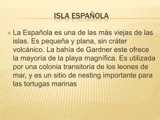 ISLA ESPAÑOLA

   La Española es una de las más viejas de las
    islas. Es pequeña y plana, sin cráter
    volcánico. La bahía de Gardner este ofrece
    la mayoría de la playa magnífica. Es utilizada
    por una colonia transitoria de los leones de
    mar, y es un sitio de nesting importante para
    las tortugas marinas
 
