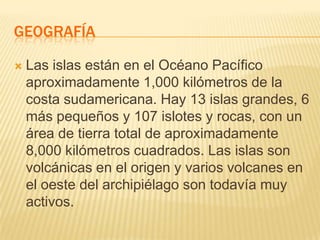 GEOGRAFÍA

   Las islas están en el Océano Pacífico
    aproximadamente 1,000 kilómetros de la
    costa sudamericana. Hay 13 islas grandes, 6
    más pequeños y 107 islotes y rocas, con un
    área de tierra total de aproximadamente
    8,000 kilómetros cuadrados. Las islas son
    volcánicas en el origen y varios volcanes en
    el oeste del archipiélago son todavía muy
    activos.
 