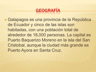 GEOGRAFÍA
   Galapagos es una provincia de la República
    de Ecuador y cinco de las islas son
    habitadas, con una población total de
    alrededor de 18,000 personas. La capital es
    Puerto Baquerizo Moreno en la isla del San
    Cristobal, aunque la ciudad más grande es
    Puerto Ayora en Santa Cruz.
 