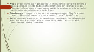  Área: El área que cubre esta región es de 83.170 km2, su nombre se dá por la cercanía al
océano pacífico, se extiende desde el norte con la frontera con Panamá y al sur con
el Ecuador, iniciando desde la región costera occidental del departamento de Nariño,
hasta la región norte del departamento del Chocó.
 Departamentos: Los departamentos que componen esta región son: Chocó y la región
costera occidental de los departamentos de Nariño, Cauca y Valle del Cauca.
 Ríos: en esta región se encuentran los siguientes ríos, los cuales son los más importantes:
Atrato, San Juan, Patía, Baudó, Mira, Iscuandé, Micay, Telembí, Anchi cayá, Naya,
Calima, Timbiquí, Dagua y Yurumanguí.
 