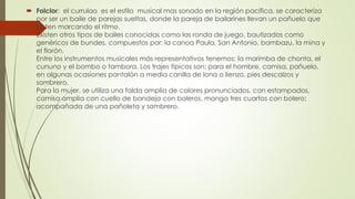  Folclor: el currulao es el estilo musical mas sonado en la región pacífica, se caracteriza
por ser un baile de parejas sueltas, donde la pareja de bailarines llevan un pañuelo que
baten marcando el ritmo.
Existen otros tipos de bailes conocidas como las ronda de juego, bautizados como
genéricos de bundes, compuestos por: la canoa Paula, San Antonio, bambazu, la mina y
el florón.
Entre los instrumentos musicales más representativos tenemos: la marimba de chonta, el
cununo y el bombo o tambora. Los trajes típicos son: para el hombre, camisa, pañuelo,
en algunas ocasiones pantalón a media canilla de lona o lienzo, pies descalzos y
sombrero.
Para la mujer, se utiliza una falda amplia de colores pronunciados, con estampados,
camisa amplia con cuello de bandeja con boleros, manga tres cuartos con bolero;
acompañada de una pañoleta y sombrero.
 