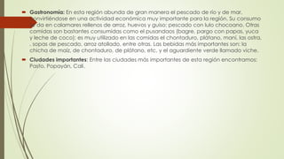  Gastronomía: En esta región abunda de gran manera el pescado de río y de mar,
convirtiéndose en una actividad económica muy importante para la región. Su consumo
se da en calamares rellenos de arroz, huevos y guiso; pescado con lulo chocoano. Otras
comidas son bastantes consumidas como el pusandaos (bagre, pargo con papas, yuca
y leche de coco); es muy utilizado en las comidas el chontaduro, plátano, maní, las ostra,
, sopas de pescado, arroz atollado, entre otras. Las bebidas más importantes son: la
chicha de maíz, de chontaduro, de plátano, etc. y el aguardiente verde llamado viche.
 Ciudades importantes: Entre las ciudades más importantes de esta región encontramos:
Pasto, Popayán, Cali.
 