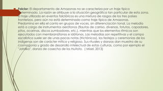  Folclor: El departamento de Amazonas no se caracteriza por un traje típico
determinado. La razón se atribuye a la situación geográfica tan particular de esta zona.
El traje utilizado en eventos folclóricos es una mixtura de rasgos de los tres países
fronterizos, pero aún no está determinado como traje típico de Amazonas.
Predomina en ella el canto en grupos de voces, sin diferenciación tonal. La melodía
está a cargo de instrumentos aerófonos (flautas de carriso, diversas, fotutos, capadores,
pitos, ocarinas, discos zumbadores, etc.), mientras que los elementos rítmicos son
ejecutados con membranófonos e idófonos. Las melodías son repetitivas y el campo
escalístico suele ser de unas pocas notas (trictónicos), los festejos y ceremonias de los
indígenas son de carácter mítico y religioso. Sus rituales y danzas dan muestra de su
cosmogonía y grado de desarrollo intelectual de estas culturas, como por ejemplo el
"Jatdiko", danza de cosecha de los Huitoto. ( Misel, 2013)
 