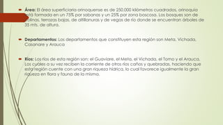  Área: El área superficiaria orinoquense es de 250.000 kilómetros cuadrados, orinoquia
está formada en un 75% por sabanas y un 25% por zona boscosa. Los bosques son de
colinas, terrazas bajas, de altillanuras y de vegas de río donde se encuentran árboles de
35 mts. de altura.
 Departamentos: Los departamentos que constituyen esta región son Meta, Vichada,
Casanare y Arauca
 Ríos: Los ríos de esta región son: el Guaviare, el Meta, el Vichada, el Tomo y el Arauca.
Los cuales a su vez reciben la corriente de otros ríos caños y quebradas, haciendo que
esta región cuente con una gran riqueza hídrica, lo cual favorece igualmente la gran
riqueza en flora y fauna de la misma.
 