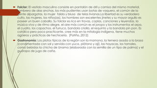  Folclor: El vestido masculino consiste en pantalón de dril y camisa del mismo material,
sombrero de alas anchas, los más pudientes usan botas de vaquero, el común de la
gente alpargatas, la mujer falda y blusa de telas livianas.La libertad es su verdadero
culto, las mujeres, los niños(as), los hombres son excelentes jinetes y su mayor orgullo es
poseer un buen caballo. Su folclor es rico en trovas, coplas, canciones y leyendas, la
música viva y de ritmo alegre, el aire más común es el joropo y los instrumentos el arpa,
el cuatro, los capachos, el furruco, bandola criolla, el requinto y la bandola pin pon. Es
católico pero poco practicante, cree más en la mitología indígena, tiene muchos
agüeros y prácticas de hechicería. (Patiño.,2012)
 Gastronomía: Los platos típicos de la región son la mamona, la ternera asada a la brasa
(condimentada con sal y servida con yuca, plátano y ají), las hayacas, los tamales,
como bebidas la chicha de Unama (elaborada con la semilla de un tipo de palma) y el
guarapo de jugo de caña.
 