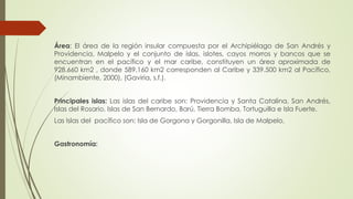 Área: El área de la región insular compuesta por el Archipiélago de San Andrés y
Providencia, Malpelo y el conjunto de islas, islotes, cayos morros y bancos que se
encuentran en el pacífico y el mar caribe, constituyen un área aproximada de
928.660 km2 , donde 589.160 km2 corresponden al Caribe y 339.500 km2 al Pacífico,
(Minambiente, 2000), (Gaviria, s.f.).
Principales islas: Las islas del caribe son: Providencia y Santa Catalina, San Andrés,
Islas del Rosario, Islas de San Bernardo, Barú, Tierra Bomba, Tortuguilla e Isla Fuerte.
Las Islas del pacífico son: Isla de Gorgona y Gorgonilla, Isla de Malpelo,
Gastronomía:
 