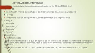 ACTIVIDADES DE APRENDIZAJE
 El área total de la región Andina es aproximadamente DE 305.000.000 Km2
F ( ) – V ( )
 En la Región Andina están situados los departamentos de Amazonas y Caquetá
F ( ) – V ( )
 Seleccione cual de las siguientes ciudades pertenece a la Región Caribe
a. Ibagué
b. Montería
c. Manizales
d. Sincelejo
e. Pereira
f. Santamarta
 Rellenar huecos.
La región de la amazonia es la que en algunos de sus territorios se ubican en la frontera con los países
de Ecuador, Perú, Brasil, y es donde hace el paso el rio amazonas, conocido como el mas caudaloso
del mundo.
En la región Andina, se ubican las ciudades mas pobladas de Colombia y donde esta la capital.
 