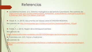 Referencias
 Los Sistemas Insulares. (s.f.). Sistemas morfogénicos del territorio Colombiano. Recuperado de:
https://www.siac.gov.co/documentos/DOC_Portal/DOC_Suelo/Sistemas_morfogenicos/2012071
8_Sistemas_Morf_Territ_Col_Ideam_Cap9.pdf
 Meisel ,R., A. (2013). Documentos de trabajo sobre ECONOMIA REGIONAL
Recuperado de http://www.banrep.gov.co/docum/Lectura_finanzas/pdf/dtser_193.pdf
 Patiño, F.,J. (2012). Región de la Orinoquia Colombia
Recuperado de
https://latierrayelhombre.wordpress.com/2012/09/24/region-de-la-orinoquia-colombiana/
 Colombia.com ,(S.F). Folclor y tradiciones
Recuperado de
http://www.colombia.com/colombia-info/folclor-y-tradiciones/bailes-y-trajes-por-regiones/region-
caribe/
 