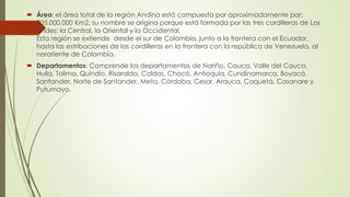  Área: el área total de la región Andina está compuesta por aproximadamente por:
305.000.000 Km2, su nombre se origina porque está formada por las tres cordilleras de Los
andes: la Central, la Oriental y la Occidental.
Esta región se extiende desde el sur de Colombia, junto a la frontera con el Ecuador,
hasta las estribaciones de las cordilleras en la frontera con la república de Venezuela, al
nororiente de Colombia.
 Departamentos: Comprende los departamentos de Nariño, Cauca, Valle del Cauca,
Huila, Tolima, Quindío, Risaralda, Caldas, Chocó, Antioquia, Cundinamarca, Boyacá,
Santander, Norte de Santander, Meta, Córdoba, Cesar, Arauca, Caquetá, Casanare y
Putumayo.
 