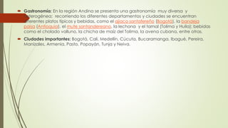  Gastronomía: En la región Andina se presenta una gastronomía muy diversa y
heterogénea; recorriendo los diferentes departamentos y ciudades se encuentran
diferentes platos típicos y bebidas, como el ajiaco santafereño (Bogotá), la bandeja
paisa (Antioquia), el mute santandereano, la lechona y el tamal (Tolima y Huila); bebidas
como el cholado valluno, la chicha de maíz del Tolima, la avena cubana, entre otras.
 Ciudades importantes: Bogotá, Cali, Medellín, Cúcuta, Bucaramanga, Ibagué, Pereira,
Manizales, Armenia, Pasto, Popayán, Tunja y Neiva.
 