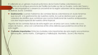 El vallenato es un género musical autóctono de la Costa Caribe colombiana con
epicentro en la antigua provincia de Padilla (actuales sur de La Guajira, norte del Cesar y
oriente del Magdalena) y presencia ancestral en la región sabanera de los departamentos
de Bolívar, Sucre, Córdoba
 Gastronomía: cuando hablamos de comidas típicas colombianas sin duda tenemos
que recurrir a la gastronomía de nuestras costas, la cual se destaca por su gran
variedad de platillos que combinan esa cocina tradicional de nuestros antepasados
con ese toque especial de nuestro clima tropical.
Algunas de las comidas típicas de esta región son: el arroz con coco, bollos de yuca ,
arepa de huevo , arroz con camarones entre otras delicias que podemos encontrar en
esta región.
 Ciudades importantes: Entre las ciudades más importantes de esta región encontramos:
Barranquilla , santa marta , Cartagena y Valledupar, Montería , Sucre y Rio Hacha
 