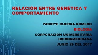 RELACIÓN ENTRE GENÉTICA Y
COMPORTAMIENTO
YADIRYS GUERRA ROMERO
BIOLOGÍA
CORPORACIÓN UNIVERSITARIA
IBEROAMERICANA
JUNIO 29 DEL 2017
 