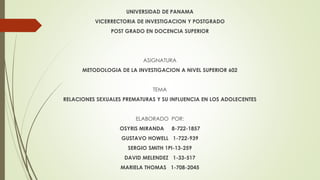 UNIVERSIDAD DE PANAMA
VICERRECTORIA DE INVESTIGACION Y POSTGRADO
POST GRADO EN DOCENCIA SUPERIOR
ASIGNATURA
METODOLOGIA DE LA INVESTIGACION A NIVEL SUPERIOR 602
TEMA
RELACIONES SEXUALES PREMATURAS Y SU INFLUENCIA EN LOS ADOLECENTES
ELABORADO POR:
OSYRIS MIRANDA 8-722-1857
GUSTAVO HOWELL 1-722-939
SERGIO SMITH 1PI-13-259
DAVID MELENDEZ 1-33-517
MARIELA THOMAS 1-708-2045
 