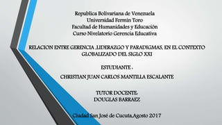Republica Bolivariana de Venezuela
Universidad Fermín Toro
Facultad de Humanidades y Educación
Curso Nivelatorio Gerencia Educativa
RELACION ENTRE GERENCIA ,LIDERAZGO Y PARADIGMAS, EN EL CONTEXTO
GLOBALIZADO DEL SIGLO XXI
ESTUDIANTE :
CHRISTIAN JUAN CARLOS MANTILLA ESCALANTE
TUTOR DOCENTE:
DOUGLAS BARRAEZ
Ciudad San José de Cucuta,Agosto 2017
 
