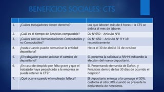 BENEFICIOS SOCIALES: CTS
1. ¿Cuáles trabajadores tienen derecho? Los que laboren más de 4 horas – la CTS se
debita al mes de labores
2. ¿Cuál es el tiempo de Servicios computable? DL N°650 - Articulo N°8
3. ¿Cuáles son las Remuneraciones Computables y
no Computables?
DL N° 650 – Articulo N° 9 Y 19
respectivamente
4. ¿hasta cuando puedo comunicar la entidad
depositaria?
Hasta el 30 de abril ó 31 de octubre
5. ¿El trabajador puede solicitar el cambio de
depositario?
Si, presenta la solicitud a RRHH indicando la
elección del nuevo depositarió.
6. ¿En caso de despido por falta grave y que el
trabajado haya perjudicado a la empresa se
puede retener la CTS?
Si. Presentando demanda de Daños y
Perjuicios dentro de los 30 días de ocurrido el
despido?
7. ¿Qué ocurre cuando el empleado fallece? El depositario entrega a la conyuge el 50%,
custodia el otro 50% cuando se presente la
declaratoria de herederos.
 