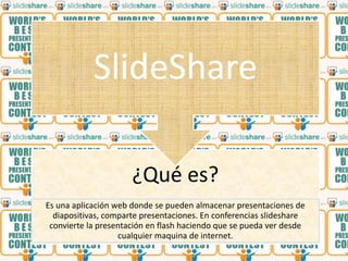 SlideShare

                      ¿Qué es?
Es una aplicación web donde se pueden almacenar presentaciones de
  diapositivas, comparte presentaciones. En conferencias slideshare
 convierte la presentación en flash haciendo que se pueda ver desde
                   cualquier maquina de internet.
 