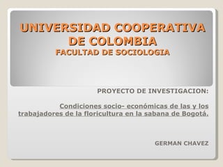 UNIVERSIDAD COOPERATIVA DE COLOMBIA FACULTAD DE SOCIOLOGIA PROYECTO DE INVESTIGACION: Condiciones socio- económicas de las y los trabajadores de la floricultura en la sabana de Bogotá. GERMAN CHAVEZ 