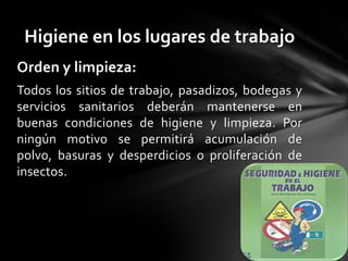 Higiene en los lugares de trabajo
Orden y limpieza:
Todos los sitios de trabajo, pasadizos, bodegas y
servicios sanitarios deberán mantenerse en
buenas condiciones de higiene y limpieza. Por
ningún motivo se permitirá acumulación de
polvo, basuras y desperdicios o proliferación de
insectos.
 