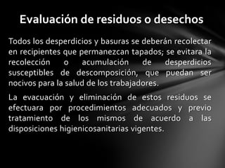 Evaluación de residuos o desechos
Todos los desperdicios y basuras se deberán recolectar
en recipientes que permanezcan tapados; se evitara la
recolección    o     acumulación     de    desperdicios
susceptibles de descomposición, que puedan ser
nocivos para la salud de los trabajadores.
La evacuación y eliminación de estos residuos se
efectuara por procedimientos adecuados y previo
tratamiento de los mismos de acuerdo a las
disposiciones higienicosanitarias vigentes.
 