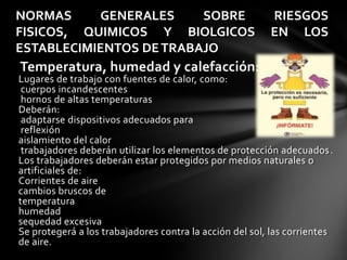 NORMAS     GENERALES     SOBRE                           RIESGOS
FISICOS, QUIMICOS Y BIOLGICOS                            EN LOS
ESTABLECIMIENTOS DE TRABAJO
Temperatura, humedad y calefacción:
Lugares de trabajo con fuentes de calor, como:
 cuerpos incandescentes
 hornos de altas temperaturas
Deberán:
 adaptarse dispositivos adecuados para
 reflexión
aislamiento del calor
 trabajadores deberán utilizar los elementos de protección adecuados.
Los trabajadores deberán estar protegidos por medios naturales o
artificiales de:
Corrientes de aire
cambios bruscos de
temperatura
humedad
sequedad excesiva
Se protegerá a los trabajadores contra la acción del sol, las corrientes
de aire.
 