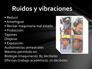 Ruidos y vibraciones
• Reducir
• Amortiguar
• Revisar maquinaria mal estado
• Protección:
Tapones
Orejeras
• Exposición:
Audiometrías semestrales
Máximo permitido en:
Bodegas (maquinaria): 85 decibeles
Oficinas (trabajo académico): 70 decibeles
 