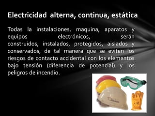 Electricidad alterna, continua, estática
Todas la instalaciones, maquina, aparatos y
equipos             electrónicos,          serán
construidos, instalados, protegidos, aislados y
conservados, de tal manera que se eviten los
riesgos de contacto accidental con los elementos
bajo tensión (diferencia de potencial) y los
peligros de incendio.
 