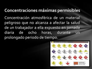 Concentraciones máximas permisibles
Concentración atmosférica de un material
peligroso que no alcanza a afectar la salud
de un trabajador a ella expuesto en jornada
diaria de ocho horas, durante un
prolongado periodo de tiempo.
 