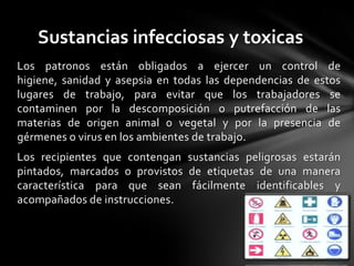 Sustancias infecciosas y toxicas
Los patronos están obligados a ejercer un control de
higiene, sanidad y asepsia en todas las dependencias de estos
lugares de trabajo, para evitar que los trabajadores se
contaminen por la descomposición o putrefacción de las
materias de origen animal o vegetal y por la presencia de
gérmenes o virus en los ambientes de trabajo.
Los recipientes que contengan sustancias peligrosas estarán
pintados, marcados o provistos de etiquetas de una manera
característica para que sean fácilmente identificables y
acompañados de instrucciones.
 