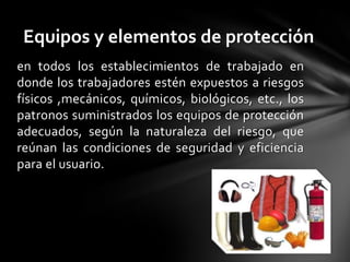 Equipos y elementos de protección
en todos los establecimientos de trabajado en
donde los trabajadores estén expuestos a riesgos
físicos ,mecánicos, químicos, biológicos, etc., los
patronos suministrados los equipos de protección
adecuados, según la naturaleza del riesgo, que
reúnan las condiciones de seguridad y eficiencia
para el usuario.
 