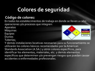 Colores de seguridad
Código de colores:
En todos los establecimientos de trabajo en donde se lleven a cabo
operaciones y/o procesos que integren:
Aparatos
Máquinas
Equipos
Ductos
Tuberías;
Y demás instalaciones locativas necesarias para su funcionamiento se
utilizarán los colores básicos recomendados por la American
Standards Association (A.SA.) y otros colores específicos, para
identificar los elementos, materiales, etc. y demás elementos
específicos que determinen y/o prevengan riesgos que puedan causar
accidentes o enfermedades profesionales.
 